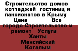 Строительство домов, коттеджей, гостиниц и пансионатов в Крыму › Цена ­ 35 000 - Все города Строительство и ремонт » Услуги   . Ханты-Мансийский,Когалым г.